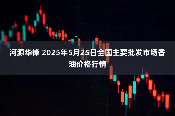 河源华锋 2025年5月25日全国主要批发市场香油价格行情