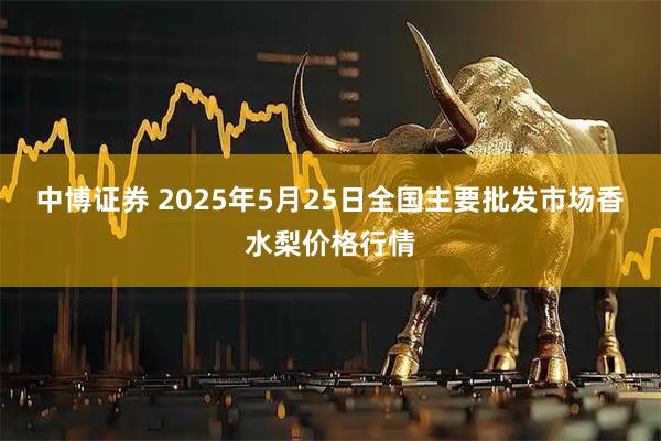 中博证券 2025年5月25日全国主要批发市场香水梨价格行情