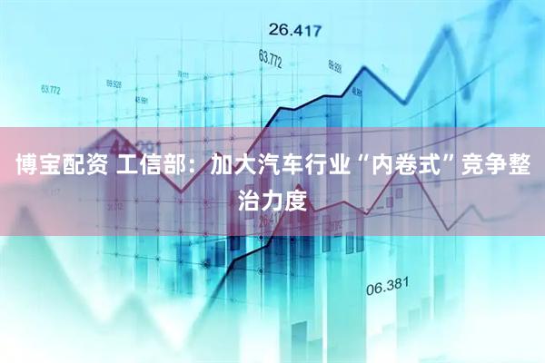 博宝配资 工信部：加大汽车行业“内卷式”竞争整治力度