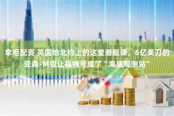 拿柜配资 英国给北约上的这堂潜艇课，6亿美刀的亚森-M级让福特号成了“海底观测站”