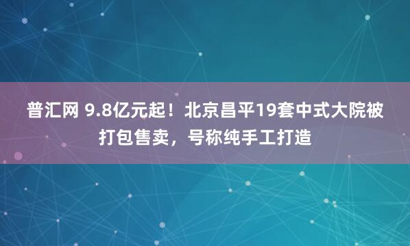 普汇网 9.8亿元起！北京昌平19套中式大院被打包售卖，号称纯手工打造