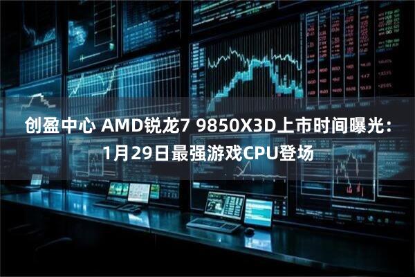 创盈中心 AMD锐龙7 9850X3D上市时间曝光：1月29日最强游戏CPU登场