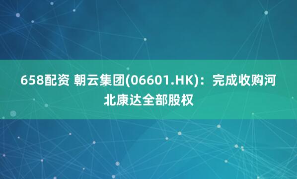 658配资 朝云集团(06601.HK)：完成收购河北康达全部股权