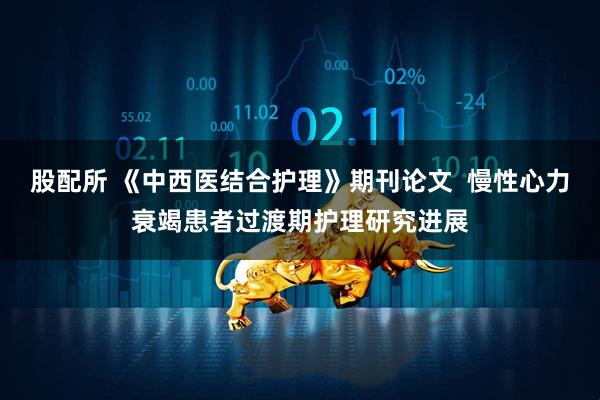 股配所 《中西医结合护理》期刊论文  慢性心力衰竭患者过渡期护理研究进展