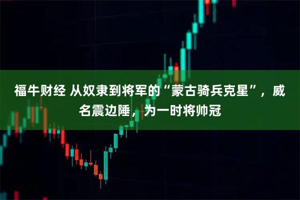 福牛财经 从奴隶到将军的“蒙古骑兵克星”，威名震边陲，为一时将帅冠