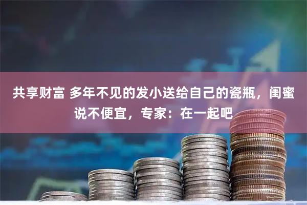 共享财富 多年不见的发小送给自己的瓷瓶,闺蜜说不便宜,专家:在一起吧
