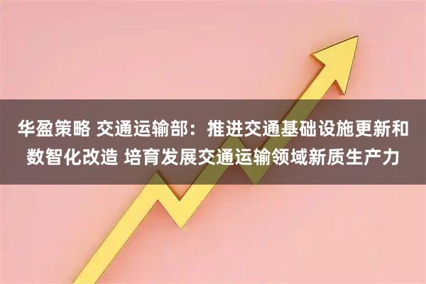 华盈策略 交通运输部：推进交通基础设施更新和数智化改造 培育发展交通运输领域新质生产力