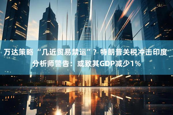 万达策略 “几近贸易禁运”？特朗普关税冲击印度 分析师警告：或致其GDP减少1%