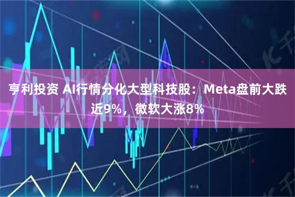 亨利投资 AI行情分化大型科技股：Meta盘前大跌近9%，微软大涨8%